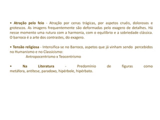 • Atração pelo feio - Atração por cenas trágicas, por aspetos cruéis, dolorosos e
grotescos. As imagens frequentemente são deformadas pelo exagero de detalhes. Há
nesse momento uma rutura com a harmonia, com o equilíbrio e a sobriedade clássica.
O barroco é a arte dos contrastes, do exagero.

• Tensão religiosa - Intensifica-se no Barroco, aspetos que já vinham sendo percebidos
no Humanismo e no Classicismo:
         Antropocentrismo x Teocentrismo

•      Na        Literatura       -       Predomínio      de       figuras      como
metáfora, antítese, paradoxo, hipérbole, hipérbato.
 