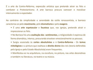 É a arte da Contra-Reforma, expressão artística que pretende atrair os fiéis e
combater o Protestantismo. A arte barroca procura comover e moralizar
intensamente o espectador.


Ao contrário da simplicidade e serenidade do estilo renascentista, o barroco
caracteriza-se pelo movimento, pelo dramatismo e pelo exagero.
    • É uma arte espetacular e faustosa que, nas igrejas, pretende atrair e
    impressionar os fiéis.
    • No Barroco há uma exaltação dos sentimentos, a religiosidade é expressa de
    forma dramática, intensa, procurando envolver emocionalmente as pessoas.
    • Surgiu associado às cortes absolutistas e à Contra-Reforma - Os temas
    mitológicos e a pintura que exaltava o direito divino dos reis (teoria defendida
    pela Igreja e pelo Estado Absolutista) eram frequentes.
    • Manifestou-se na arquitetura, na escultura, na pintura, nas artes decorativas
    e também na literatura, no teatro e na música.
 