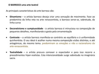 O BARROCO uma arte teatral

As principais características da arte barroca são:

   Dinamismo – o artista barroco deseja criar uma sensação de movimento. Face ao
   predomínio da linha reta na arte renascentista, o barroco serve-se, sobretudo, da
   linha curva

   Decorativismo e sumptuosidade - o artista barroco é minuciosa na composição de
   pequenos detalhes, manifestando o gosto pela ornamentação

   Contraste – o artista barroco manifesta-se contrário ao equilíbrio e à uniformidade
   quinhentista. O seu ideal é acolher numa mesma composição visões distintas, e até
   antagónicas, do mesmo tema. predominam as emoções e não o racionalismo da
   arte renascentista.

   Teatralidade – o artista procura comover o espectador e para isso recorre a
   procedimentos hiper-realistas. Esta intencionalidade surge sobretudo na imaginária
   sacra.
 
