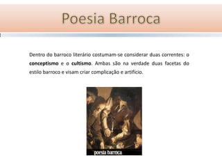 Dentro do barroco literário costumam-se considerar duas correntes: o
conceptismo e o cultismo. Ambas são na verdade duas facetas do
estilo barroco e visam criar complicação e artifício.
 