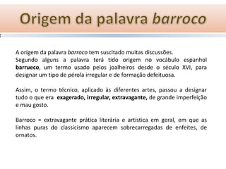 A origem da palavra barroco tem suscitado muitas discussões.
Segundo alguns a palavra terá tido origem no vocábulo espanhol
barrueco, um termo usado pelos joalheiros desde o século XVI, para
designar um tipo de pérola irregular e de formação defeituosa.

Assim, o termo técnico, aplicado às diferentes artes, passou a designar
tudo o que era exagerado, irregular, extravagante, de grande imperfeição
e mau gosto.

Barroco = extravagante prática literária e artística em geral, em que as
linhas puras do classicismo aparecem sobrecarregadas de enfeites, de
ornatos.
 