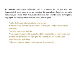 O cultismo: preocupa-se sobretudo com a expressão. Os cultistas dão mais
importância à forma externa que ao conteúdo das suas obras. Optam por um estilo
rebuscado, de sintaxe difícil. As suas características mais salientes são a latinização da
linguagem e o emprego intenso de metáforas e de imagens.

     * culto da forma e sobreposição de ornamentos;
     * complexidade formal e rebuscamento literário, com sacrifício da clareza do
     conteúdo;
     * riqueza vocabular e a alusão;
     * uso exagerado das metáfora, das hipérboles e das antíteses e paradoxos, mas
     também das perífrases, das hipálages, das sinédoques, das anáforas, dos
     trocadilhos, dos hipérbatos…
     * abuso de jogos de palavras, de imagens e de construções.
 