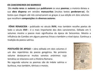 OS CANCIONEIROS DO BARROCO
 São muito raros os autores que publicaram os seus poemas; a maioria deixou a
sua obra dispersa em versões manuscritas (muitos textos perderam-se). Os
textos que chegam até nós conservaram-se graças à sua edição em dois volumes
que recolhem composições de diversos autores:


 FÉNIX RENASCIDA - publicado no século XVIII, mas também recolhe poetas de
todo o século XVII - é o mais importante dos dois cancioneiros. Editada em 5
volumes mostra a poesia mais significativa da época de Seiscentos. Mostra a
influência de Camões em alguns poemas líricos e também a nível épico. Continua a
tradição da poesia satírica.


POSTILHÃO DE APOLO – obra editada em dois volumes é
um dos repertórios da poesia gongórica. No primeiro
volume destacam-se muitos sonetos anónimos cuja
temática se relaciona com a História Romana.
No segundo volume os poemas são de índole satírica e
burlesca, mas também, tétricos e morais.
 