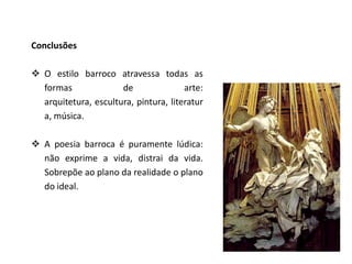 Conclusões

 O estilo barroco atravessa todas as
  formas              de               arte:
  arquitetura, escultura, pintura, literatur
  a, música.

 A poesia barroca é puramente lúdica:
  não exprime a vida, distrai da vida.
  Sobrepõe ao plano da realidade o plano
  do ideal.
 