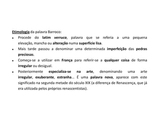 Etimologia da palavra Barroco:
   Procede do latim verruca, palavra que se referia a uma pequena
    elevação, mancha ou alteração numa superfície lisa.
   Mais tarde passou a denominar uma determinada imperfeição das pedras
    preciosas.
   Começa-se a utilizar em França para referir-se a qualquer coisa de forma
    irregular ou desigual.
   Posteriormente especializa-se na arte, denominando uma arte
    irregular, exuberante, estranha... É uma palavra nova, aparece com este
    significado na segunda metade do século XIX (a diferença de Renascença, que já
    era utilizada pelos próprios renascentistas).
 