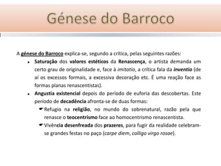 A génese do Barroco explica-se, segundo a crítica, pelas seguintes razões:
      Saturação dos valores estéticos da Renascença, o artista demanda um
       certo grau de originalidade e, face à imitatio, a crítica fala da inventio (de
       aí os excessos formais, a excessiva decoração etc. É uma reação face as
       formas planas renascentistas).
      Angustia existencial depois do período de euforia das descobertas. Este
       período de decadência afronta-se de duas formas:
         Refugio na religião, no mundo do sobrenatural, razão pela que
           renasce o teocentrismo face ao homocentrismo renascentista.
         Vivência desenfreada dos prazeres, para fugir da realidade celebram-
           se grandes festas no paço (carpe diem, colligo virgo rosae).
 