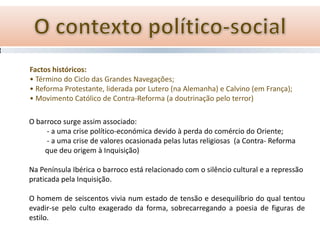 Factos históricos:
• Término do Ciclo das Grandes Navegações;
• Reforma Protestante, liderada por Lutero (na Alemanha) e Calvino (em França);
• Movimento Católico de Contra-Reforma (a doutrinação pelo terror)

O barroco surge assim associado:
     - a uma crise político-económica devido à perda do comércio do Oriente;
     - a uma crise de valores ocasionada pelas lutas religiosas (a Contra- Reforma
    que deu origem à Inquisição)

Na Península Ibérica o barroco está relacionado com o silêncio cultural e a repressão
praticada pela Inquisição.

O homem de seiscentos vivia num estado de tensão e desequilíbrio do qual tentou
evadir-se pelo culto exagerado da forma, sobrecarregando a poesia de figuras de
estilo.
 