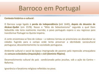 Contexto histórico e cultural:

O Barroco surge ligado à perda da independência (até 1640), depois do desastre de
Alcácer-Quibir (em 1578). Nasce o “Mito do Sebastianismo” segundo a qual Dom
Sebastião não teria realmente morrido; o povo português espera o seu regresso para
transformar Portugal no Quinto Império.

A corte encontrava-se fora de Lisboa – a nobreza tornou-se provinciana ao abandonar as
cidades fugindo para o campo onde tenta preservar a identidade sociocultural
portuguesa; descontentamento na sociedade portuguesa.

Ambiente cultural e social da época impregnado de pavores pela repressão ameaçadora
da censura eclesiástica (Inquisição) e civil (domínio filipino).

Desenvolvimento cultural do país condicionado pelos jesuítas, sob a ação da Contra –
Reforma.

Ignorância e fanatismo religioso refletidos no povo.
 