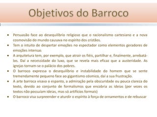 Persuasão face ao desequilíbrio religioso que o racionalismo cartesiano e a nova
cosmovisão do mundo causava no espírito dos cristãos.
Tem o intuito de despertar emoções no espectador como elementos geradores de
emoções intensas
A arquitetura tem, por exemplo, que atrair os fiéis, partilhar e, finalmente, arrebatá-
los. Daí a necessidade do luxo, que se revela mais eficaz que a austeridade. As
igrejas tornam-se o palácio dos pobres.
O barroco expressa o desequilíbrio e instabilidade do homem que se sente
tremendamente pequeno face ao gigantismo cósmico, daí a sua frustração.
A arte barroca visava o espanto, a admiração pela obscuridade ou pouca clareza do
texto, devido ao conjunto de formalismos que encobria as ideias (por vezes os
textos não possuíam ideias, mas só artifícios formais)
O barroco visa surpreender e aturdir o espírito à força de ornamentos e de rebuscar
 