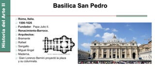 Basilica San Pedro
 Roma, Italia.
 1506-1626
 Fundador: Papa Julio II.
 Renacimiento-Barroco.
 Arquitectos:
 Bramante
 Rafael
 Sangallo
 Miguel Ángel
 Maderna.
 Gian Lorenzo Bernini proyectó la plaza
y su columnata.
 