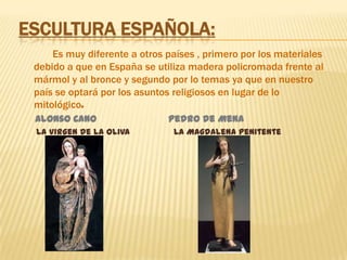 Escultura española:            Es muy diferente a otros países , primero por los materiales debido a que en España se utiliza madera policromada frente al mármol y al bronce y segundo por lo temas ya que en nuestro país se optará por los asuntos religiosos en lugar de lo mitológico.     Alonso Cano                         Pedro de Mena      La virgen de la Oliva  La Magdalena penitente