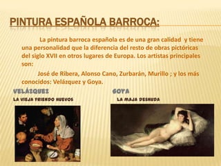 Pintura española barroca:La pintura barroca española es de una gran calidad  y tiene una personalidad que la diferencia del resto de obras pictóricas del siglo XVII en otros lugares de Europa. Los artistas principales son:                José de Ribera, Alonso Cano, Zurbarán, Murillo ; y los más conocidos: Velázquez y Goya.Velázquez                                GoyaLa vieja friendo huevos                              La maja desnuda
