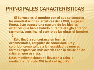 Principales características      El Barroco es el nombre con el que se conocen las manifestaciones  artísticas del s.XVII, surge en Roma, éste supuso una ruptura de los ideales estéticos que había habido durante el siglo anterior (armonía, sencillez, el centro de las obras el hombre ...).Ésto llevó a concretarse en formas ornamentales, cargadas de sonoridad, luz y colorido, como salida a la necesidad de nuevas formas expresivas más acordes con la situación de crisis en que se vivía.    Estas manifestaciones se llevaron a cabo  a mediados  del siglo XVI hasta el siglo XVIII.