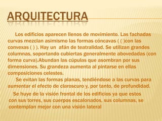 ArquitecturaLos edificios aparecen llenos de movimiento. Las fachadas curvas mezclan asimismo las formas cóncavas ( ( )con las convexas ( ) ). Hay un  afán de teatralidad. Se utilizan grandes columnas, soportando cubiertas generalmente abovedadas (con forma curva).Abundan las cúpulas que asombran por sus dimensiones. Su grandeza aumenta al pintarse en ellas composiciones celestes.       Se evitan las formas planas, tendiéndose a las curvas para aumentar el efecto de claroscuro y, por tanto, de profundidad. Se huye de la visión frontal de los edificios ya que estos con sus torres, sus cuerpos escalonados, sus columnas, se contemplan mejor con una visión lateral