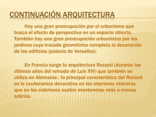 Continuación ArquitecturaHay una gran preocupación por el urbanismo que busca el efecto de perspectiva en un espacio abierto.También hay una gran preocupación urbanística por los jardines cuyo trazado geométrico completa la decoración de los edificios (palacio de Versalles).        En Francia surge la arquitectura Rococó (durante los últimos años del reinado de Luis XIV) que también se utiliza en Alemania ; la principal característica del Rococó es la exuberancia decorativa en los interiores mientras que en los exteriores suelen mantenerse más o menos sobrios.