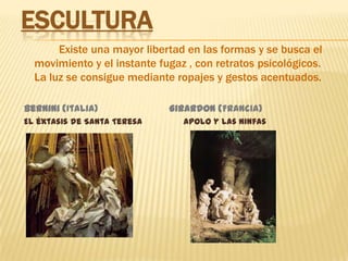 Escultura    Existe una mayor libertad en las formas y se busca el movimiento y el instante fugaz , con retratos psicológicos. La luz se consigue mediante ropajes y gestos acentuados.Bernini (Italia)                         Girardon (Francia) El éxtasis de Santa Teresa                Apolo y las ninfas 