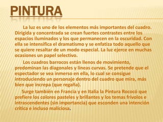Pintura            La luz es uno de los elementos más importantes del cuadro. Dirigida y concentrada se crean fuertes contrastes entre los espacios iluminados y los que permanecen en la oscuridad. Con ella se intensifica el dramatismo y se enfatiza todo aquello que se quiere resaltar de un modo especial. La luz ejerce en muchas ocasiones un papel selectivo.            Los cuadros barrocos están llenos de movimiento, predominan las diagonales y líneas curvas. Se pretende que el espectador se vea inmerso en ella, lo cual se consigue introduciendo un personaje dentro del cuadro que mira, más bien que increpa (que regaña).           Surge también en Francia y en Italia la Pintura Rococó que prefiere los colores pasteles y brillantes y los temas frívolos e intrascendentes (sin importancia) que esconden una intención crítica e incluso maliciosa.