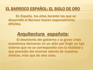 El barroco Español: El siglo de OroEn España, los años durante los que se desarrolló el Barroco fueron especialmente difíciles.Arquitectura  española:             El desinterés del gobierno y la grave crisis económica derivaron en un afán por fingir un lujo externo que no se correspondía con la realidad y que procedía del enorme talento de nuestros artistas, más que de otra cosa.