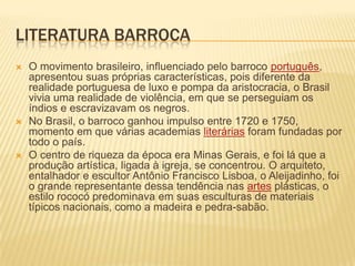 LITERATURA BARROCA
   O movimento brasileiro, influenciado pelo barroco português,
    apresentou suas próprias características, pois diferente da
    realidade portuguesa de luxo e pompa da aristocracia, o Brasil
    vivia uma realidade de violência, em que se perseguiam os
    índios e escravizavam os negros.
   No Brasil, o barroco ganhou impulso entre 1720 e 1750,
    momento em que várias academias literárias foram fundadas por
    todo o país.
   O centro de riqueza da época era Minas Gerais, e foi lá que a
    produção artística, ligada à igreja, se concentrou. O arquiteto,
    entalhador e escultor Antônio Francisco Lisboa, o Aleijadinho, foi
    o grande representante dessa tendência nas artes plásticas, o
    estilo rococó predominava em suas esculturas de materiais
    típicos nacionais, como a madeira e pedra-sabão.
 