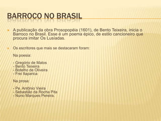 BARROCO NO BRASIL
   A publicação da obra Prosopopéia (1601), de Bento Teixeira, inicia o
    Barroco no Brasil. Esse é um poema épico, de estilo cancioneiro que
    procura imitar Os Lusíadas.

   Os escritores que mais se destacaram foram:
    Na poesia:
    - Gregório de Matos
    - Bento Teixeira
    - Botelho de Oliveira
    - Frei Itaparica
    Na prosa:
    - Pe. Antônio Vieira
    - Sebastião da Rocha Pita
    - Nuno Marques Pereira.
 