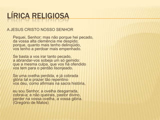 LÍRICA RELIGIOSA
A JESUS CRISTO NOSSO SENHOR
  Pequei, Senhor; mas não porque hei pecado,
  da vossa alta clemência me despido;
  porque, quanto mais tenho delinqüido,
  vos tenho a perdoar mais empenhado.
  Se basta a vos irar tanto pecado,
  a abrandar-vos sobeja um só gemido:
  que a mesma culpa, que vos há ofendido
  vos tem para o perdão lisonjeado.
  Se uma ovelha perdida, e já cobrada
  glória tal e prazer tão repentino
  vos deu, como afirmais na sacra história,
  eu sou Senhor, a ovelha desgarrada,
  cobrai-a; e não queirais, pastor divino,
  perder na vossa ovelha, a vossa glória.
  (Gregório de Matos)
 