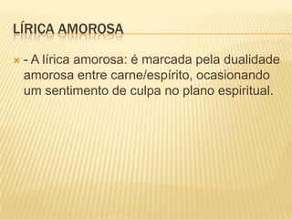 LÍRICA AMOROSA

   - A lírica amorosa: é marcada pela dualidade
    amorosa entre carne/espírito, ocasionando
    um sentimento de culpa no plano espiritual.
 