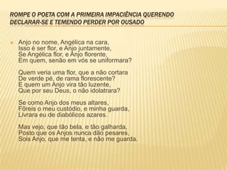 ROMPE O POETA COM A PRIMEIRA IMPACIÊNCIA QUERENDO
DECLARAR-SE E TEMENDO PERDER POR OUSADO


   Anjo no nome, Angélica na cara,
    Isso é ser flor, e Anjo juntamente,
    Se Angélica flor, e Anjo florente,
    Em quem, senão em vós se uniformara?
    Quem veria uma flor, que a não cortara
    De verde pé, de rama florescente?
    E quem um Anjo vira tão luzente,
    Que por seu Deus, o não idolatrara?
    Se como Anjo dos meus altares,
    Fôreis o meu custódio, e minha guarda,
    Livrara eu de diabólicos azares.
    Mas vejo, que tão bela, e tão galharda,
    Posto que os Anjos nunca dão pesares,
    Sois Anjo, que me tenta, e não me guarda.
 