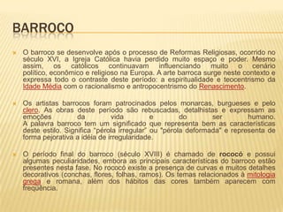 BARROCO
   O barroco se desenvolve após o processo de Reformas Religiosas, ocorrido no
    século XVI, a Igreja Católica havia perdido muito espaço e poder. Mesmo
    assim, os católicos continuavam influenciando muito o cenário
    político, econômico e religioso na Europa. A arte barroca surge neste contexto e
    expressa todo o contraste deste período: a espiritualidade e teocentrismo da
    Idade Média com o racionalismo e antropocentrismo do Renascimento.

   Os artistas barrocos foram patrocinados pelos monarcas, burgueses e pelo
    clero. As obras deste período são rebuscadas, detalhistas e expressam as
    emoções           da         vida          e        do       ser        humano.
    A palavra barroco tem um significado que representa bem as características
    deste estilo. Significa “pérola irregular” ou "pérola deformada" e representa de
    forma pejorativa a idéia de irregularidade.

   O período final do barroco (século XVIII) é chamado de rococó e possui
    algumas peculiaridades, embora as principais características do barroco estão
    presentes nesta fase. No rococó existe a presença de curvas e muitos detalhes
    decorativos (conchas, flores, folhas, ramos). Os temas relacionados à mitologia
    grega e romana, além dos hábitos das cores também aparecem com
    freqüência.
 