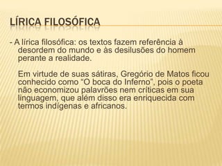 LÍRICA FILOSÓFICA
- A lírica filosófica: os textos fazem referência à
   desordem do mundo e às desilusões do homem
   perante a realidade.
  Em virtude de suas sátiras, Gregório de Matos ficou
  conhecido como “O boca do Inferno”, pois o poeta
  não economizou palavrões nem críticas em sua
  linguagem, que além disso era enriquecida com
  termos indígenas e africanos.
 