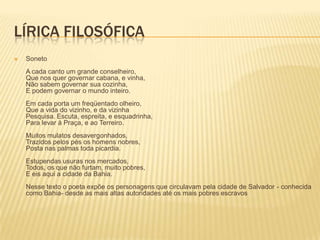 LÍRICA FILOSÓFICA
   Soneto
    A cada canto um grande conselheiro,
    Que nos quer governar cabana, e vinha,
    Não sabem governar sua cozinha,
    E podem governar o mundo inteiro.
    Em cada porta um freqüentado olheiro,
    Que a vida do vizinho, e da vizinha
    Pesquisa. Escuta, espreita, e esquadrinha,
    Para levar à Praça, e ao Terreiro.
    Muitos mulatos desavergonhados,
    Trazidos pelos pés os homens nobres,
    Posta nas palmas toda picardia.
    Estupendas usuras nos mercados,
    Todos, os que não furtam, muito pobres,
    E eis aqui a cidade da Bahia.
    Nesse texto o poeta expõe os personagens que circulavam pela cidade de Salvador - conhecida
    como Bahia- desde as mais altas autoridades até os mais pobres escravos
 