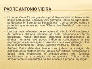 PADRE ANTONIO VIEIRA
   O padre Vieira foi um grande e produtivo escritor do barroco em
    língua portuguesa. Escreveu 200 sermões - entre os quais pode-
    se destacar o "Sermão da Sexagésima" -, cerca de 500 cartas e
    profecias que reuniu no livro "Chave dos Profetas", que nunca
    acabou.
   Um dos mais influentes personagens do século XVII em termos
    de política e Oratória, destacou-se como missionário em terras
    brasileiras. Nesta qualidade, defendeu infatigavelmente os
    direitos humanos dos povos indígenas combatendo a sua
    exploração e escravização e fazendo a sua evangelização. Era
    por eles chamado de "Paiaçu" (Grande Padre/Pai, em tupi).
   António Vieira defendeu também os judeus, a abolição da
    distinção entre cristãos-novos (judeus convertidos, perseguidos à
    época pela Inquisição) e cristãos-velhos (os católicos
    tradicionais), e a abolição da escravatura. Criticou ainda
    severamente os sacerdotes da sua época e a própria Inquisição.
 