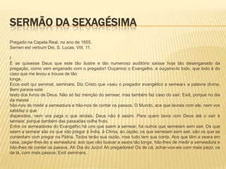 SERMÃO DA SEXAGÉSIMA
Pregado na Capela Real, no ano de 1655.
Semen est verbum Dei. S. Lucas, VIII, 11.

I
E se quisesse Deus que este tão ilustre e tão numeroso auditório saísse hoje tão desenganado da
pregação, como vem enganado com o pregador! Ouçamos o Evangelho, e ouçamo-lo todo, que todo é do
caso que me levou e trouxe de tão
longe.
Ecce exiit qui seminat, seminare. Diz Cristo que «saiu o pregador evangélico a semear» a palavra divina.
Bem parece este
texto dos livros de Deus. Não só faz menção do semear, mas também faz caso do sair: Exiit, porque no dia
da messe
hão-nos de medir a semeadura e hão-nos de contar os passos. O Mundo, aos que lavrais com ele, nem vos
satisfaz o que
dispendeis, nem vos paga o que andais. Deus não é assim. Para quem lavra com Deus até o sair é
semear, porque também das passadas colhe fruto.
Entre os semeadores do Evangelho há uns que saem a semear, há outros que semeiam sem sair. Os que
saem a semear são os que vão pregar à Índia, à China, ao Japão; os que semeiam sem sair, são os que se
contentam com pregar na Pátria. Todos terão sua razão, mas tudo tem sua conta. Aos que têm a seara em
casa, pagar-lhes-ão a semeadura; aos que vão buscar a seara tão longe, hão-lhes de medir a semeadura e
hão-lhes de contar os passos. Ah Dia do Juízo! Ah pregadores! Os de cá, achar-vos-eis com mais paço; os
de lá, com mais passos: Exiit seminare.
 