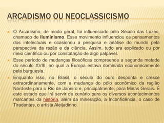 ARCADISMO OU NEOCLASSICISMO
   O Arcadismo, de modo geral, foi influenciado pelo Século das Luzes,
    chamado de Iluminismo. Esse movimento influenciou os pensamentos
    dos intelectuais e ocasionou a pesquisa e análise do mundo pela
    perspectiva da razão e da ciência. Assim, tudo era explicado ou por
    meio científico ou por constatação de algo palpável.
   Esse período de mudanças filosóficas compreende a segunda metade
    do século XVIII, no qual a Europa estava dominada economicamente
    pela burguesia.
   Enquanto isso, no Brasil, o século do ouro desponta e cresce
    extraordinariamente, com a mudança do pólo econômico da região
    Nordeste para o Rio de Janeiro e, principalmente, para Minas Gerais. É
    este estado que irá servir de cenário para os diversos acontecimentos
    marcantes da história, além da mineração, a Inconfidência, o caso de
    Tiradentes, o artista Aleijadinho.
 