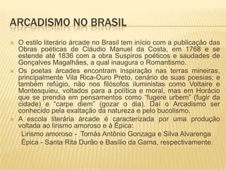 ARCADISMO NO BRASIL
   O estilo literário árcade no Brasil tem início com a publicação das
    Obras poéticas de Cláudio Manuel da Costa, em 1768 e se
    estende até 1836 com a obra Suspiros poéticos e saudades de
    Gonçalves Magalhães, a qual inaugura o Romantismo.
   Os poetas árcades encontram inspiração nas terras mineiras,
    principalmente Vila Rica-Ouro Preto, cenário de suas poesias; e
    também refúgio, não nos filósofos iluministas como Voltaire e
    Montesquieu, voltados para a política e moral, mas em Horácio
    que se prendia em pensamentos como “fugere urbem” (fugir da
    cidade) e “carpe diem” (gozar o dia). Daí o Arcadismo ser
    conhecido pela exaltação da natureza e pelo bucolismo.
   A escola literária árcade é caracterizada por uma produção
    voltada ao lirismo amoroso e à Épica:
     Lirismo amoroso - Tomás Antônio Gonzaga e Silva Alvarenga
     Épica - Santa Rita Durão e Basílio da Gama, respectivamente.
 
