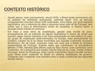 CONTEXTO HISTÓRICO
   Aquela época, mais precisamente, século XVIII, o Brasil ainda permanecia sob
    os poderes da metrópole portuguesa, sofrendo assim com as terríveis
    consequências oriundas dessa forte submissão. Uma delas, por sinal bastante
    significativa, era a cobrança de altas e abusivas taxas pelo rei de Portugal, sem
    contar que o ouro já demonstrava sinais de escassez, e mesmo assim a
    situação ainda insistia em perdurar.
   Em meio a esse clima de insatisfação, gerado pela revolta do povo,
    principalmente em se tratando de alguns fazendeiros e donos de minas que
    queriam pagar menos impostos e ter mais participação na vida política do país,
    um grupo de intelectuais recém-formados na Europa, mais precisamente em
    Coimbra, traziam de lá as ideias iluministas que naquele continente (europeu)
    fervilhavam. De tal modo, ansiavam cada vez mais que o Brasil se tornasse
    independente de Portugal. Anseios estes que culminaram na Inconfidência
    Mineira (1789), liderada pelo alferes José da Silva Xavier, mais conhecido como
    Tiradentes, em companhia dos poetas Cláudio Manuel da Costa, Tomás Antônio
    Gonzaga, Inácio de Alvarenga, entre outras importantes figuras da elite mineira,
    cujas ideias eram implantar no Brasil um sistema republicano de governo.
    Chegaram até a implantar uma bandeira para a nação constituída dos seguintes
    dizeres latinos:
 