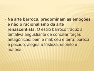    Na arte barroca, predominam as emoções
    e não o racionalismo da arte
    renascentista. O estilo barroco traduz a
    tentativa angustiante de conciliar forças
    antagônicas; bem e mal; céu e terra; pureza
    e pecado; alegria e tristeza; espírito e
    matéria.
 