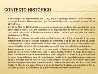 CONTEXTO HISTÓRICO
   A conspiração foi desmantelada em 1789, ano da Revolução Francesa. O movimento foi
    traído por Joaquim Silvério dos Reis, que fez a denúncia para obter perdão de suas dívidas
    com a Coroa.
   Em 18 de Abril de 1792 foi lida a sentença no Rio de Janeiro. Doze dos inconfidentes foram
    condenados à morte. Mas, em audiência no dia seguinte, foi lido decreto de D. Maria I pelo
    qual todos, à exceção de Tiradentes, tiveram a pena comutada para degredo em colônias
    portuguesas na África.
   Tiradentes, o conjurado de mais baixa condição social, foi o único condenado à morte por
    enforcamento, sendo a sentença executada publicamente a 21 de abril de 1792 no Campo
    da Lampadosa. Outros inconfidentes haviam sido condenados à morte, mas tiveram suas
    penas reduzidas para degredo, na segunda sentença. A casa onde ele viveu foi destruída.
   Após a execução, o corpo foi levado em uma carreta do Exército para a Casa do Trem (hoje
    parte do Museu Histórico Nacional), onde foi esquartejado. O tronco do corpo foi entregue à
    Santa Casa de Misericórdia, sendo enterrado como indigente. A cabeça e os quatro pedaços
    do corpo foram salgados, para não apodrecerem rapidamente, acondicionados em sacos de
    couro e enviados para as Minas Gerais, sendo pregados em pontos do Caminho Novo onde
    Tiradentes pregou suas ideias revolucionárias. A cabeça foi exposta em Vila Rica (atual Ouro
    Preto), no alto de um poste defronte à sede do governo. O castigo era exemplar, a fim de
    dissuadir qualquer outra tentativa de questionamento do poder da metrópole.
 
