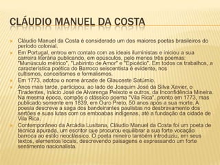 CLÁUDIO MANUEL DA COSTA
   Cláudio Manuel da Costa é considerado um dos maiores poetas brasileiros do
    período colonial.
   Em Portugal, entrou em contato com as ideais iluministas e iniciou a sua
    carreira literária publicando, em opúsculos, pelo menos três poemas:
    "Munúsculo métrico", "Labirinto de Amor" e "Epicédio". Em todos os trabalhos, a
    característica poética do Barroco seiscentista é evidente, nos
    cultismos, conceitismos e formalismos.
   Em 1773, adotou o nome árcade de Glauceste Satúrnio.
   Anos mais tarde, participou, ao lado de Joaquim José da Silva Xavier, o
    Tiradentes, Inácio José de Alvarenga Peixoto e outros, da Inconfidência Mineira.
    Na mesma época, compôs o clássico poema "Vila Rica", pronto em 1773, mas
    publicado somente em 1839, em Ouro Preto, 50 anos após a sua morte. A
    poesia descreve a saga dos bandeirantes paulistas no desbravamento dos
    sertões e suas lutas com os emboabas indígenas, até a fundação da cidade de
    Vila Rica.
   Contemporâneo da Arcádia Lusitana, Cláudio Manuel da Costa foi um poeta de
    técnica apurada, um escritor que procurou equilibrar a sua forte vocação
    barroca ao estilo neoclássico. O poeta mineiro também introduziu, em seus
    textos, elementos locais, descrevendo paisagens e expressando um forte
    sentimento nacionalista.
 