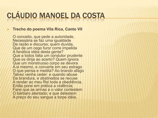 CLÁUDIO MANOEL DA COSTA
   Trecho do poema Vila Rica, Canto VII
    O conceito, que pede a autoridade,
    Necessária se faz uma igualdade
    De razão e discurso; quem duvida,
    Que de um cego furor corre impelida
    A fanática idéia desta gente?
    Que a todos falta um condutor prudente
    Que os dirija ao acerto? Quem ignora
    Que um monstruoso corpo se devora
    A si mesmo, e converte em seu estrago
    O que pensa e medita? Ao brando afago
    Talvez venha ceder: e quando abuse
    Da brandura, e obstinados se recuse
    A render ao meu Rei toda a obediência,
    Então porei em prática a violência;
    Farei que as armas e o valor contestem
    O bárbaro atentado; e que detestem
    A preço do seu sangue a torpe idéia.
 