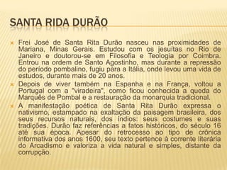SANTA RIDA DURÃO
   Frei José de Santa Rita Durão nasceu nas proximidades de
    Mariana, Minas Gerais. Estudou com os jesuítas no Rio de
    Janeiro e doutorou-se em Filosofia e Teologia por Coimbra.
    Entrou na ordem de Santo Agostinho, mas durante a repressão
    do período pombalino, fugiu para a Itália, onde levou uma vida de
    estudos, durante mais de 20 anos.
   Depois de viver também na Espanha e na França, voltou a
    Portugal com a "viradeira", como ficou conhecida a queda do
    Marquês de Pombal e a restauração da monarquia tradicional.
   A manifestação poética de Santa Rita Durão expressa o
    nativismo, estampado na exaltação da paisagem brasileira, dos
    seus recursos naturais, dos índios: seus costumes e suas
    tradições. Durão faz referências a fatos históricos, do século 16
    até sua época. Apesar do retrocesso ao tipo de crônica
    informativa dos anos 1600, seu texto pertence à corrente literária
    do Arcadismo e valoriza a vida natural e simples, distante da
    corrupção.
 