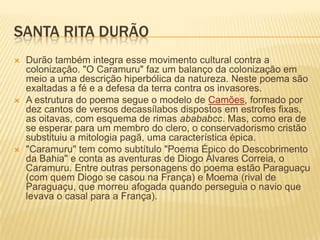 SANTA RITA DURÃO
   Durão também integra esse movimento cultural contra a
    colonização. "O Caramuru" faz um balanço da colonização em
    meio a uma descrição hiperbólica da natureza. Neste poema são
    exaltadas a fé e a defesa da terra contra os invasores.
   A estrutura do poema segue o modelo de Camões, formado por
    dez cantos de versos decassílabos dispostos em estrofes fixas,
    as oitavas, com esquema de rimas abababcc. Mas, como era de
    se esperar para um membro do clero, o conservadorismo cristão
    substituiu a mitologia pagã, uma característica épica.
   "Caramuru" tem como subtítulo "Poema Épico do Descobrimento
    da Bahia" e conta as aventuras de Diogo Álvares Correia, o
    Caramuru. Entre outras personagens do poema estão Paraguaçu
    (com quem Diogo se casou na França) e Moema (rival de
    Paraguaçu, que morreu afogada quando perseguia o navio que
    levava o casal para a França).
 