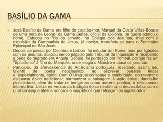 BASÍLIO DA GAMA
   José Basílio da Gama era filho do capitão-mor, Manuel da Costa Villas-Boas e
    de uma neta de Leonel da Gama Belles, oficial da Colônia, de quem adotou o
    nome. Estudou no Rio de Janeiro, no Colégio dos Jesuítas, mas com a
    expulsão da Companhia de Jesus, já noviço, transferiu-se para o Seminário
    Episcopal de São José.
   Depois de passar por Coimbra e Lisboa, foi estudar em Roma, mas por ligações
    com os jesuítas, acabou sendo julgado pelo Tribunal da Inquisição e recebendo
    a pena de degredo em Angola. Depois, foi perdoado por Pombal, porque fez um
    "Epitalâmio" à filha do Marquês, onde elogia o Ministro e ataca os jesuítas.
   Participou da efervescência do Arcadismo português, revelando assim, seu
    talento    de      poeta    neoclássico,    ao     escrever     poesias     líricas
    e, especialmente, épica. Com O Uraguai consegue a celebridade, ao reverter o
    esquema épico tradicional; harmonizar a paisagem à ação épica, dando-lhe
    plasticidade, além de tratar os indígenas como matéria poética, e não apenas
    informativa. Utiliza os versos da tradição épica neolatina, o decassílabo, com o
    qual consegue efeitos sonoros e imagéticos que reforçam os significados.
 