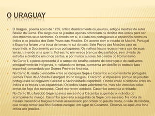 O URAGUAY
   O Uraguai, poema épico de 1769, critica drasticamente os jesuítas, antigos mestres do autor
    Basílio da Gama. Ele alega que os jesuítas apenas defendiam os direitos dos índios para ser
    eles mesmos seus senhores. O enredo em si, é a luta dos portugueses e espanhóis contra os
    índios e os jesuítas dos Sete Povos das Missões. De acordo com o tratado de Madrid, Portugal
    e Espanha fariam uma troca de terras no sul do país: Sete Povos das Missões para os
    espanhóis, e Sacramento para os portugueses. Os nativos locais recusam-se a sair de suas
    terras, travando uma guerra. Foi escrito em versos brancos decassílabos, sem divisão de
    estrofes e divididos em cinco cantos, e por muitos autores, foi o início do Romantismo.
   No Canto I, o poeta apresenta já o campo de batalha coberto de destroços e de cadáveres,
    principalmente de indígenas, e, voltando no tempo, apresenta um desfile do exército luso -
    espanhol, comandado por Gomes Freire de Andrada.
   No Canto II, relata o encontro entre os caciques Sepé e Cacambo e o comandante português.
    Gomes Freire de Andrada à margem do rio Uruguai. O acordo é impossível porque os jesuítas
    portugueses se negavam a aceitar a nacionalidade espanhola. Ocorre então o combate entre os
    índios e as tropas luso-espanholas. Os índios lutam valentemente, mas são vencidos pelas
    armas de fogo dos europeus. Cepé morre em combate. Cacambo comanda a retirada.
   No Canto III, o falecido Sepé aparece em sonho a Cacambo sugerindo o incêndio do
    acampamento inimigo. Cacambo aproveita a sugestão de Sepé com sucesso. Na volta da
    missão Cacambo é traiçoeiramente assassinado por ordem do jesuíta Balda, o vilão da história,
    que deseja tornar seu filho Baldeta cacique, em lugar de Cacambo. Observa-se aqui uma forte
    crítica aos jesuítas.
 