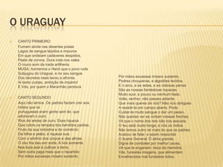 O URAGUAY
   CANTO PRIMEIRO
    Fumam ainda nas desertas praias
    Lagos de sangue tépidos e impuros
    Em que ondeiam cadáveres despidos,
    Pasto de corvos. Dura inda nos vales
    O rouco som da irada artilheria.
    MUSA, honremos o Herói que o povo rude
    Subjugou do Uraguai, e no seu sangue
    Dos decretos reais lavou a afronta.         Por mãos escassas mísero sustento.
    Ai tanto custas, ambição de império!        Podres choupanas, e algodões tecidos,
    E Vós, por quem o Maranhão pendura          E o arco, e as setas, e as vistosas penas
                                                São as nossas fantásticas riquezas.
                                                Muito suor, e pouco ou nenhum fasto.
   CANTO SEGUNDO                               Volta, senhor, não passes adiante.
    Aqui não temos. Os padres faziam crer aos   Que mais queres de nós? Não nos obrigues
    índios que os                               A resistir-te em campo aberto. Pode
    portugueses eram gente sem lei, que         Custar-te muito sangue o dar um passo.
    adoravam o ouro.                            Não queiras ver se cortam nossas frechas.
    Rios de areias de ouro. Essa riqueza        Vê que o nome dos reis não nos assusta.
    Que cobre os templos dos benditos padres,   O teu está muito longe; e nós os índios
    Fruto da sua indústria e do comércio        Não temos outro rei mais do que os padres.
    Da folha e peles, é riqueza sua.            Acabou de falar; e assim responde
    Com o arbítrio dos corpos e das almas       O ilustre General: Ó alma grande,
    O céu lha deu em sorte. A nós somente       Digna de combater por melhor causa,
    Nos toca arar e cultivar a terra,           Vê que te enganam: risca da memória
    Sem outra paga mais que o repartido         Vãs, funestas imagens, que alimentam
    Por mãos escassas mísero sustento.          Envelhecidos mal fundados ódios.
 