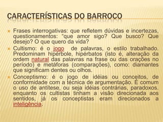 CARACTERÍSTICAS DO BARROCO
   Frases interrogativas: que refletem dúvidas e incertezas,
    questionamentos: “que amor sigo? Que busco? Que
    desejo? O que quero da vida?
   Cultismo: é o jogo de palavras, o estilo trabalhado.
    Predominam hipérbole, hipérbatos (isto é, alteração da
    ordem natural das palavras na frase ou das orações no
    período) e metáforas (comparações), como: diamantes
    que significam dentes ou olhos.
   Conceptismo: é o jogo de idéias ou conceitos, de
    conformidade com a técnica de argumentação. É comum
    o uso de antítese, ou seja idéias contrárias, paradoxos.
    enquanto os cultistas tinham a visão direcionada aos
    sentidos, já os conceptistas eram direcionados a
    inteligência.
 