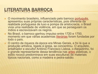 LITERATURA BARROCA 
 O movimento brasileiro, influenciado pelo barroco português, 
apresentou suas próprias características, pois diferente da 
realidade portuguesa de luxo e pompa da aristocracia, o Brasil 
vivia uma realidade de violência, em que se perseguiam os 
índios e escravizavam os negros. 
 No Brasil, o barroco ganhou impulso entre 1720 e 1750, 
momento em que várias academias literárias foram fundadas por 
todo o país. 
 O centro de riqueza da época era Minas Gerais, e foi lá que a 
produção artística, ligada à igreja, se concentrou. O arquiteto, 
entalhador e escultor Antônio Francisco Lisboa, o Aleijadinho, foi 
o grande representante dessa tendência nas artes plásticas, o 
estilo rococó predominava em suas esculturas de materiais 
típicos nacionais, como a madeira e pedra-sabão. 
 