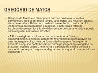 GREGÓRIO DE MATOS 
 Gregório de Matos é o maior poeta barroco brasileiro, sua obra 
permaneceu inédita por muito tempo, suas obras são ricas em sátiras, 
além de retratar a Bahia com bastante irreverência, o autor não foi 
indiferente à paixão humana e religiosa, à natureza e reflexão. 
As obras desse escritor são divididas de acordo com a temática: poesia 
lírica religiosa, amorosa e filosófica. 
- A lírica religiosa: explora temas como o amor a Deus, o 
arrependimento, o pecado, apresenta referências bíblicas através de 
uma linguagem culta, cheia de figuras de linguagem. Veja que no 
exemplo a seguir o poeta baseia-se numa passagem do evangelho de 
S. Lucas, quando Jesus Cristo narra a parábola da ovelha perdida e 
conclui dizendo que “há grande alegria nos céus quando um pecador se 
arrepende”: 
 