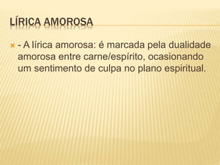 LÍRICA AMOROSA 
 - A lírica amorosa: é marcada pela dualidade 
amorosa entre carne/espírito, ocasionando 
um sentimento de culpa no plano espiritual. 
 