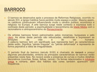 BARROCO 
 O barroco se desenvolve após o processo de Reformas Religiosas, ocorrido no 
século XVI, a Igreja Católica havia perdido muito espaço e poder. Mesmo assim, 
os católicos continuavam influenciando muito o cenário político, econômico e 
religioso na Europa. A arte barroca surge neste contexto e expressa todo o 
contraste deste período: a espiritualidade e teocentrismo da Idade Média com o 
racionalismo e antropocentrismo do Renascimento. 
 Os artistas barrocos foram patrocinados pelos monarcas, burgueses e pelo 
clero. As obras deste período são rebuscadas, detalhistas e expressam as 
emoções da vida e do ser humano. 
A palavra barroco tem um significado que representa bem as características 
deste estilo. Significa “pérola irregular” ou "pérola deformada" e representa de 
forma pejorativa a idéia de irregularidade. 
 O período final do barroco (século XVIII) é chamado de rococó e possui 
algumas peculiaridades, embora as principais características do barroco estão 
presentes nesta fase. No rococó existe a presença de curvas e muitos detalhes 
decorativos (conchas, flores, folhas, ramos). Os temas relacionados à mitologia 
grega e romana, além dos hábitos das cores também aparecem com 
freqüência. 
 