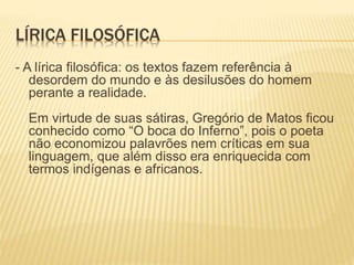 LÍRICA FILOSÓFICA 
- A lírica filosófica: os textos fazem referência à 
desordem do mundo e às desilusões do homem 
perante a realidade. 
Em virtude de suas sátiras, Gregório de Matos ficou 
conhecido como “O boca do Inferno”, pois o poeta 
não economizou palavrões nem críticas em sua 
linguagem, que além disso era enriquecida com 
termos indígenas e africanos. 
 